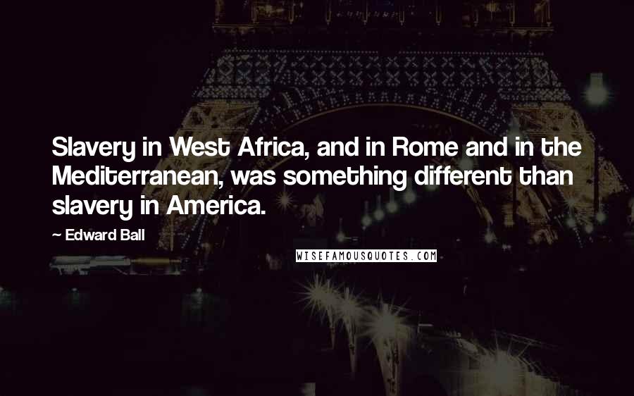 Edward Ball Quotes: Slavery in West Africa, and in Rome and in the Mediterranean, was something different than slavery in America.