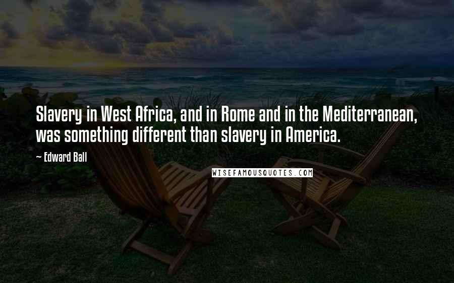 Edward Ball Quotes: Slavery in West Africa, and in Rome and in the Mediterranean, was something different than slavery in America.