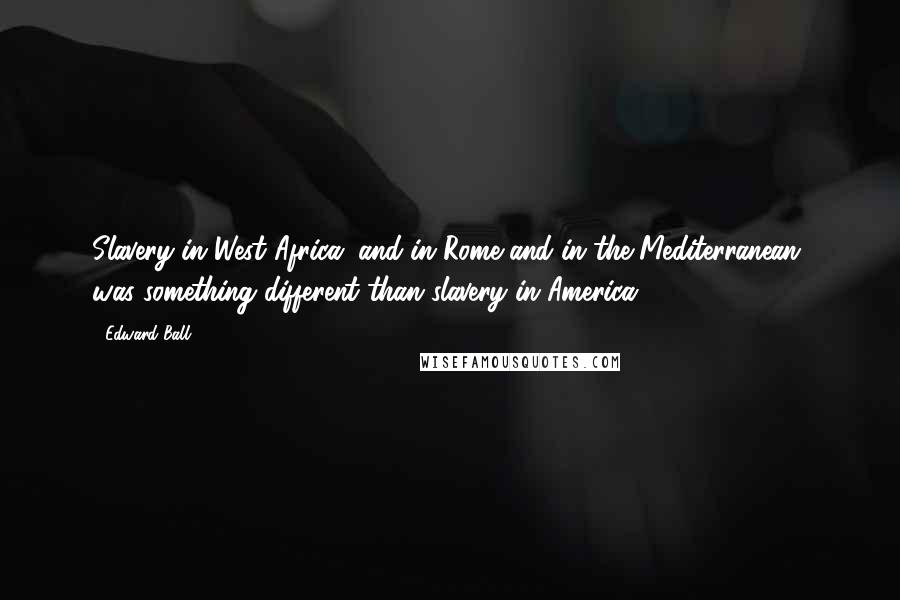 Edward Ball Quotes: Slavery in West Africa, and in Rome and in the Mediterranean, was something different than slavery in America.
