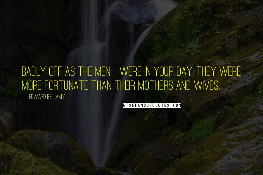 Edward Bellamy Quotes: Badly off as the men ... were in your day, they were more fortunate than their mothers and wives.