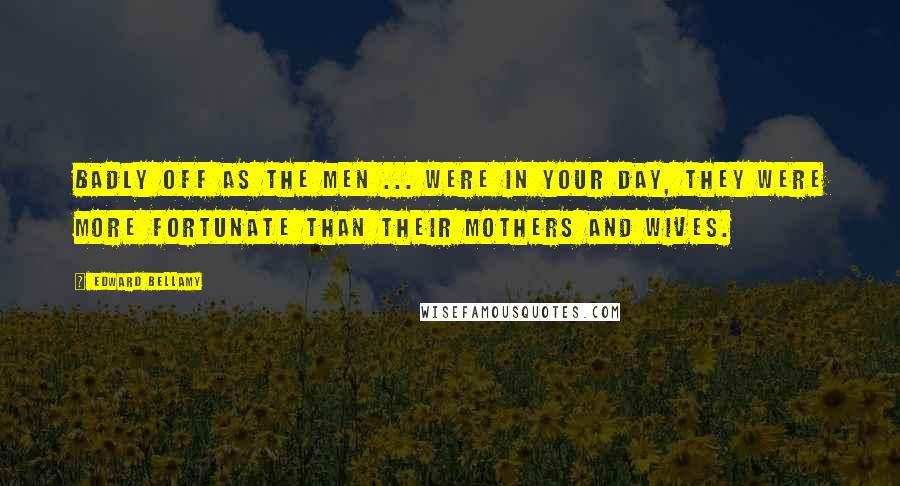 Edward Bellamy Quotes: Badly off as the men ... were in your day, they were more fortunate than their mothers and wives.