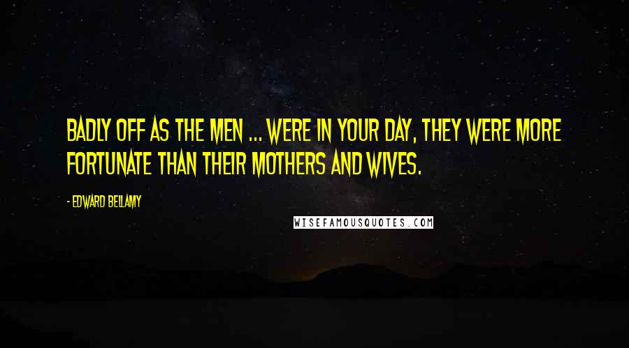 Edward Bellamy Quotes: Badly off as the men ... were in your day, they were more fortunate than their mothers and wives.