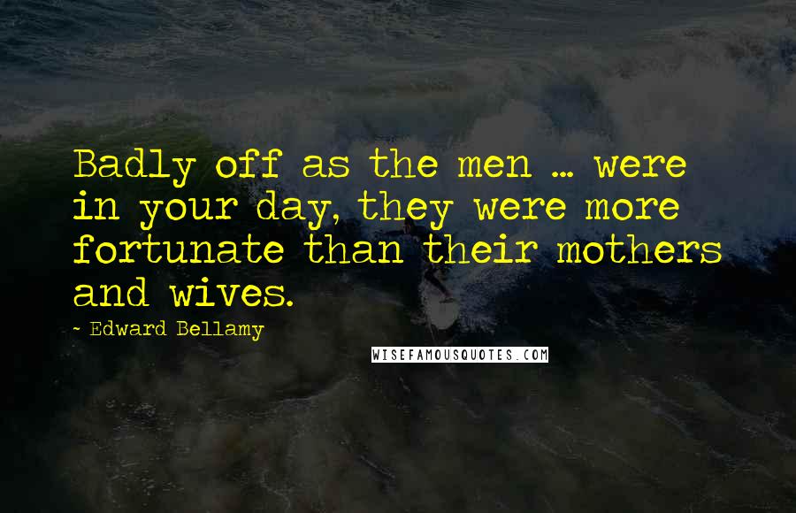 Edward Bellamy Quotes: Badly off as the men ... were in your day, they were more fortunate than their mothers and wives.