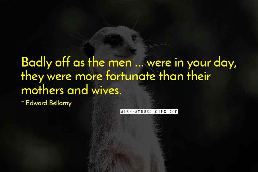 Edward Bellamy Quotes: Badly off as the men ... were in your day, they were more fortunate than their mothers and wives.