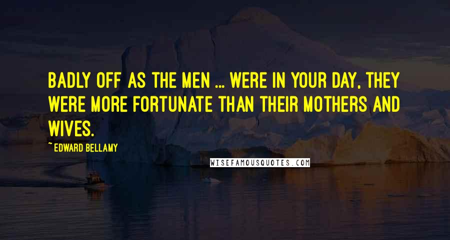 Edward Bellamy Quotes: Badly off as the men ... were in your day, they were more fortunate than their mothers and wives.