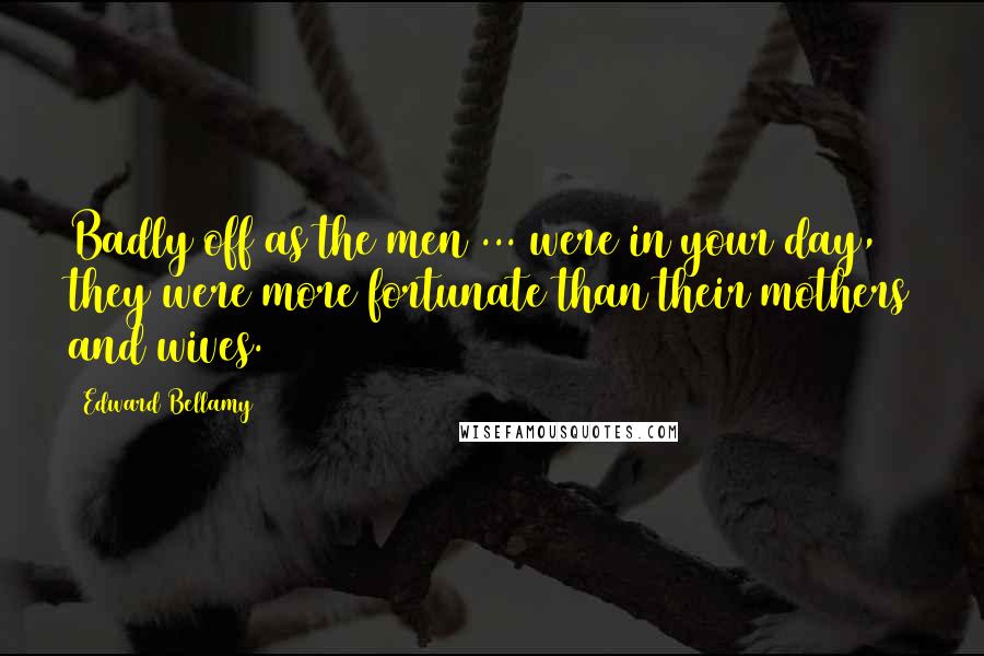 Edward Bellamy Quotes: Badly off as the men ... were in your day, they were more fortunate than their mothers and wives.