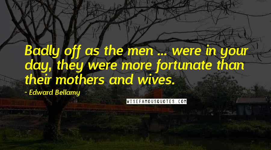 Edward Bellamy Quotes: Badly off as the men ... were in your day, they were more fortunate than their mothers and wives.