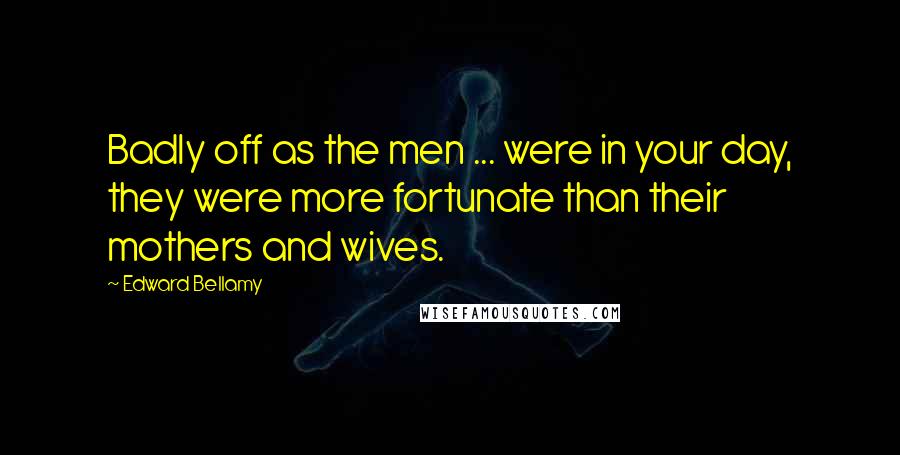 Edward Bellamy Quotes: Badly off as the men ... were in your day, they were more fortunate than their mothers and wives.