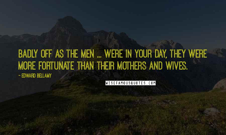 Edward Bellamy Quotes: Badly off as the men ... were in your day, they were more fortunate than their mothers and wives.