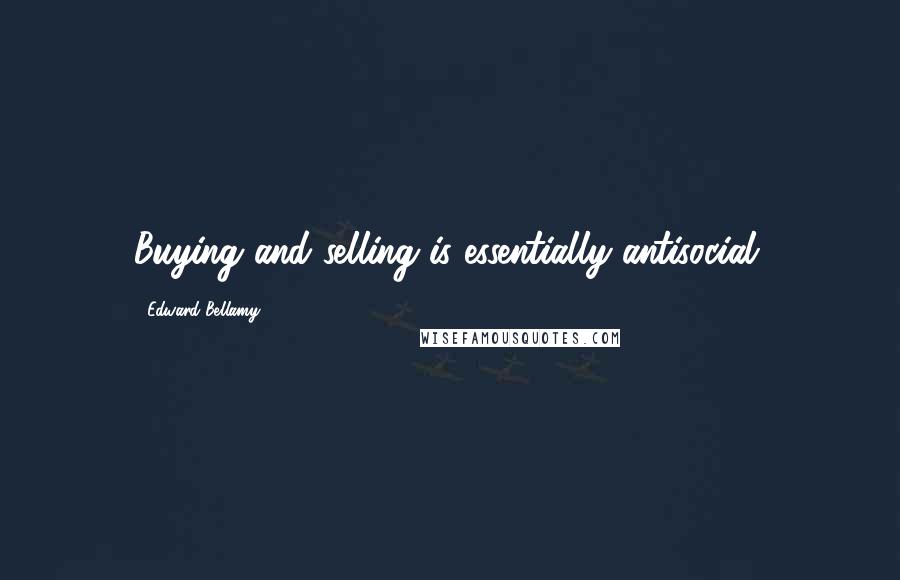 Edward Bellamy Quotes: Buying and selling is essentially antisocial.