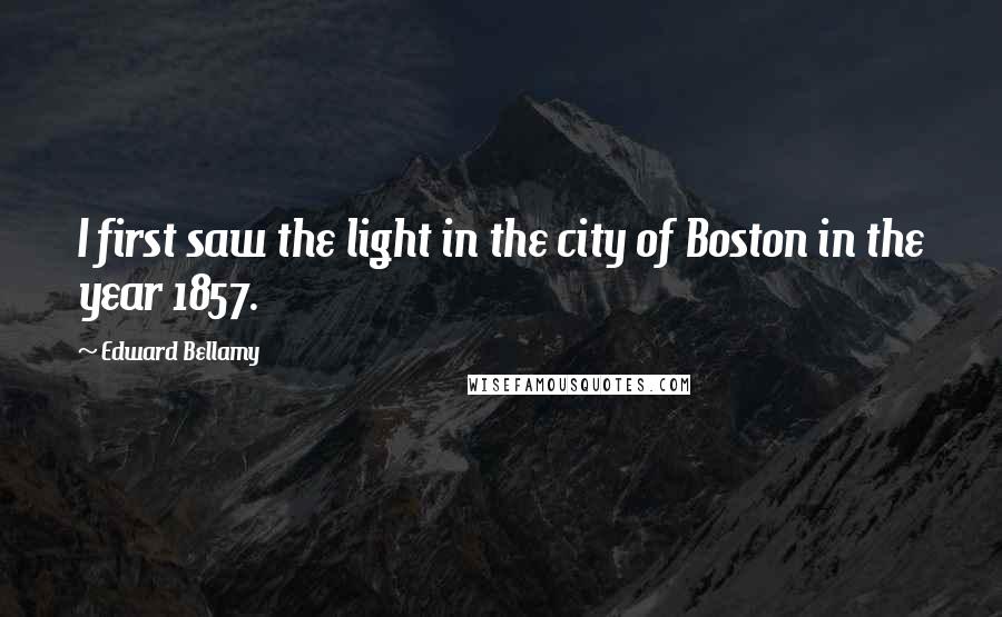 Edward Bellamy Quotes: I first saw the light in the city of Boston in the year 1857.