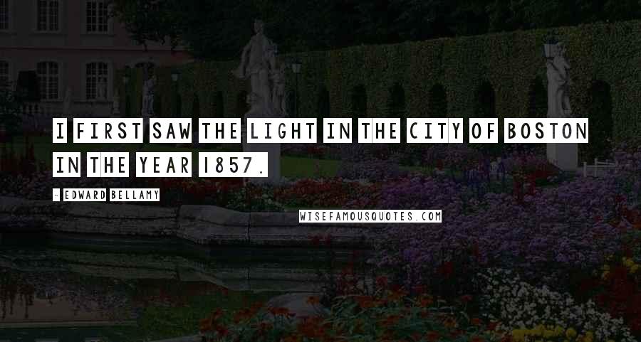 Edward Bellamy Quotes: I first saw the light in the city of Boston in the year 1857.