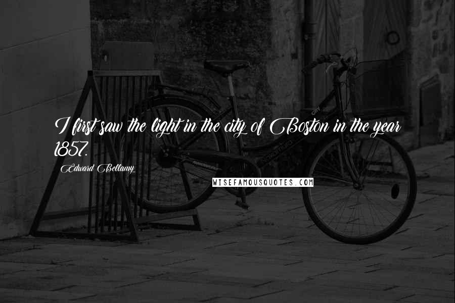 Edward Bellamy Quotes: I first saw the light in the city of Boston in the year 1857.