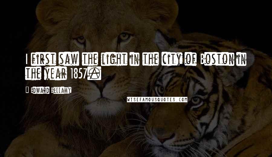 Edward Bellamy Quotes: I first saw the light in the city of Boston in the year 1857.