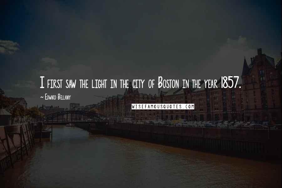 Edward Bellamy Quotes: I first saw the light in the city of Boston in the year 1857.