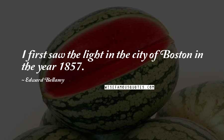 Edward Bellamy Quotes: I first saw the light in the city of Boston in the year 1857.