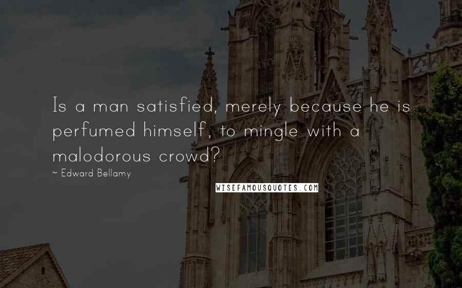 Edward Bellamy Quotes: Is a man satisfied, merely because he is perfumed himself, to mingle with a malodorous crowd?