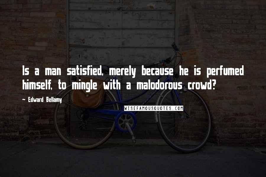 Edward Bellamy Quotes: Is a man satisfied, merely because he is perfumed himself, to mingle with a malodorous crowd?