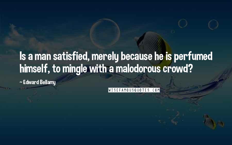 Edward Bellamy Quotes: Is a man satisfied, merely because he is perfumed himself, to mingle with a malodorous crowd?