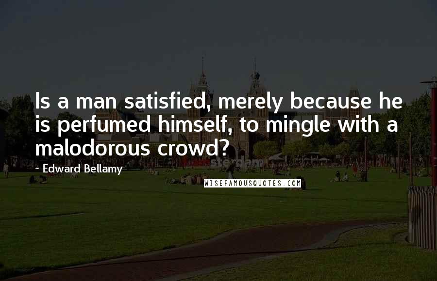 Edward Bellamy Quotes: Is a man satisfied, merely because he is perfumed himself, to mingle with a malodorous crowd?