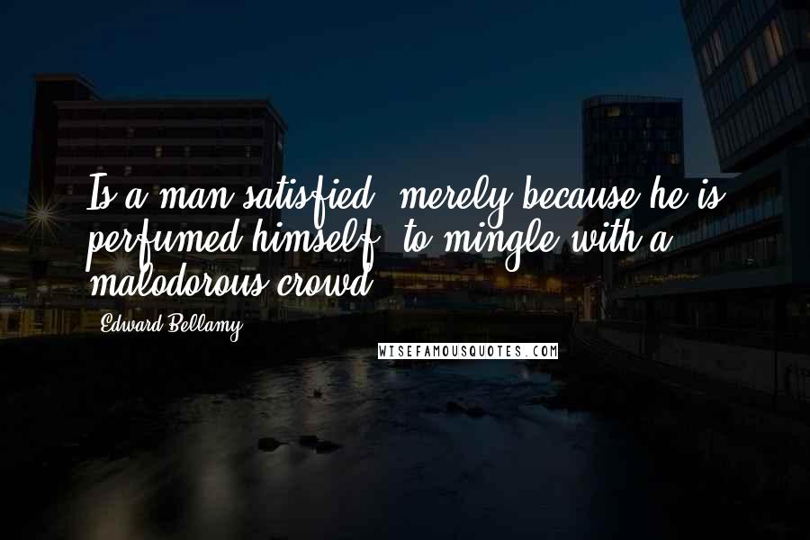 Edward Bellamy Quotes: Is a man satisfied, merely because he is perfumed himself, to mingle with a malodorous crowd?