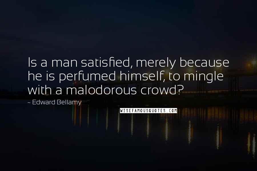 Edward Bellamy Quotes: Is a man satisfied, merely because he is perfumed himself, to mingle with a malodorous crowd?