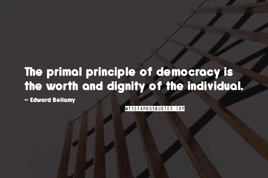 Edward Bellamy Quotes: The primal principle of democracy is the worth and dignity of the individual.