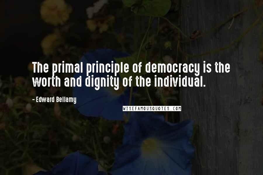Edward Bellamy Quotes: The primal principle of democracy is the worth and dignity of the individual.