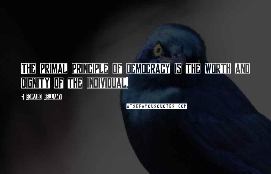 Edward Bellamy Quotes: The primal principle of democracy is the worth and dignity of the individual.