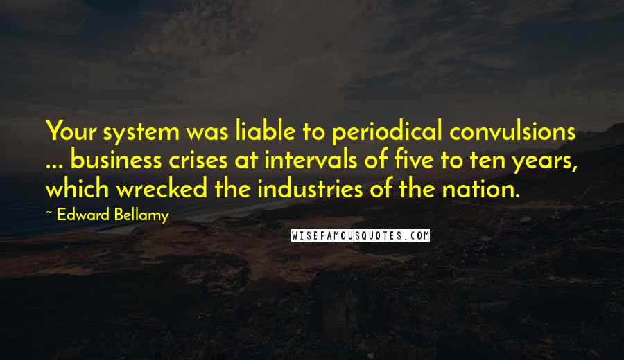 Edward Bellamy Quotes: Your system was liable to periodical convulsions ... business crises at intervals of five to ten years, which wrecked the industries of the nation.