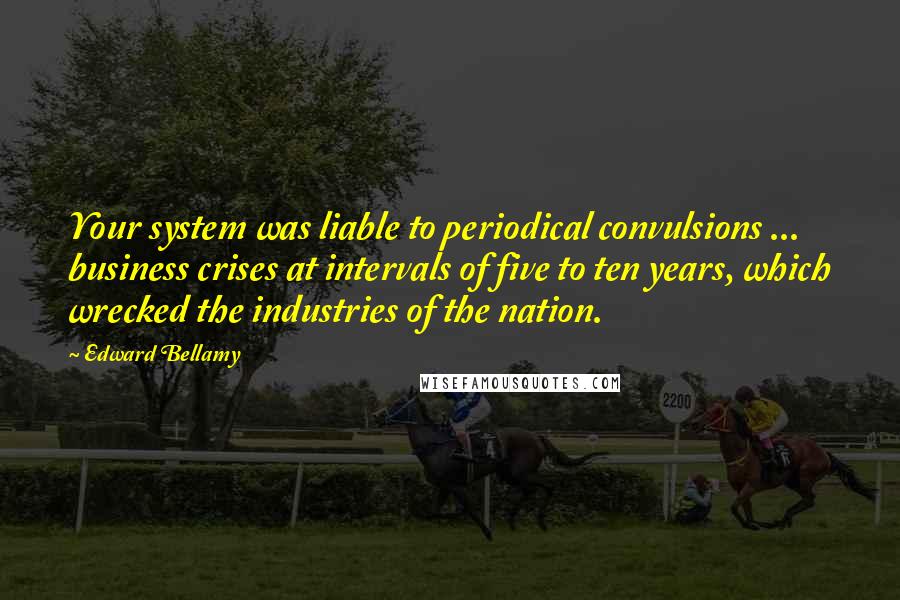 Edward Bellamy Quotes: Your system was liable to periodical convulsions ... business crises at intervals of five to ten years, which wrecked the industries of the nation.