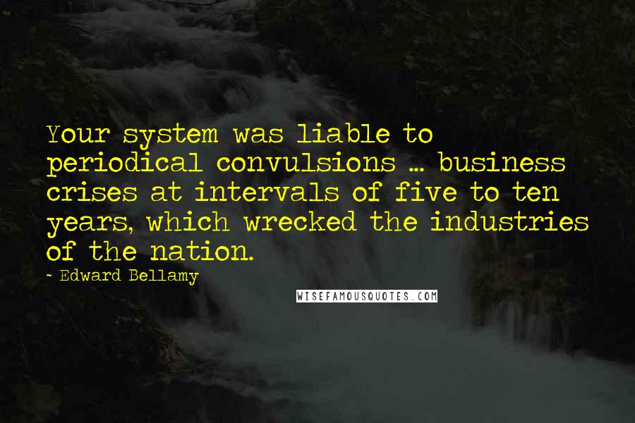 Edward Bellamy Quotes: Your system was liable to periodical convulsions ... business crises at intervals of five to ten years, which wrecked the industries of the nation.