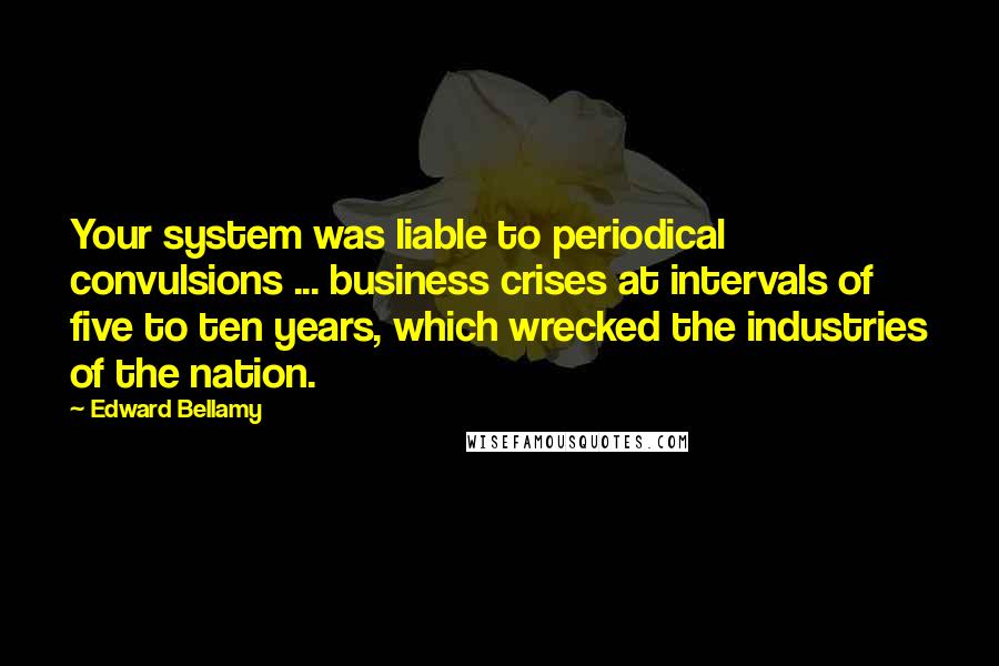 Edward Bellamy Quotes: Your system was liable to periodical convulsions ... business crises at intervals of five to ten years, which wrecked the industries of the nation.