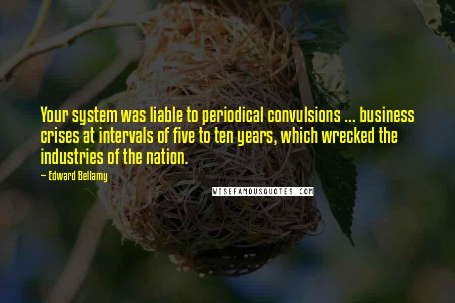 Edward Bellamy Quotes: Your system was liable to periodical convulsions ... business crises at intervals of five to ten years, which wrecked the industries of the nation.