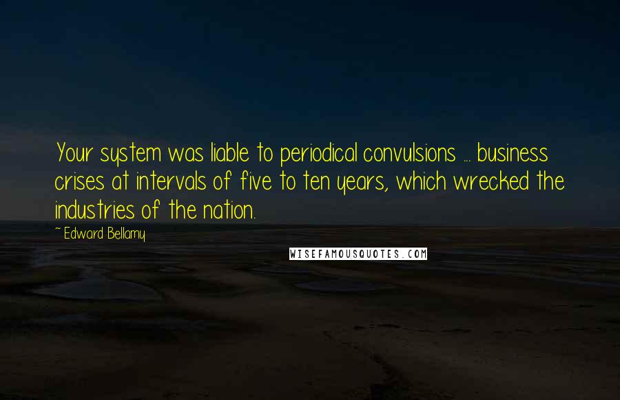 Edward Bellamy Quotes: Your system was liable to periodical convulsions ... business crises at intervals of five to ten years, which wrecked the industries of the nation.