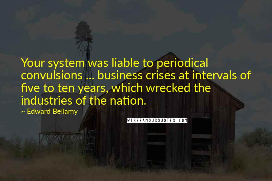 Edward Bellamy Quotes: Your system was liable to periodical convulsions ... business crises at intervals of five to ten years, which wrecked the industries of the nation.