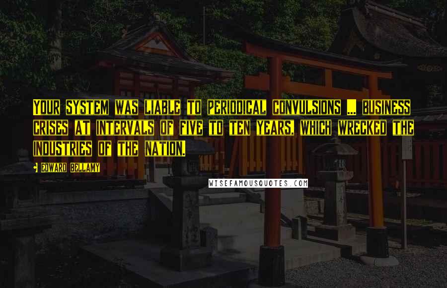 Edward Bellamy Quotes: Your system was liable to periodical convulsions ... business crises at intervals of five to ten years, which wrecked the industries of the nation.