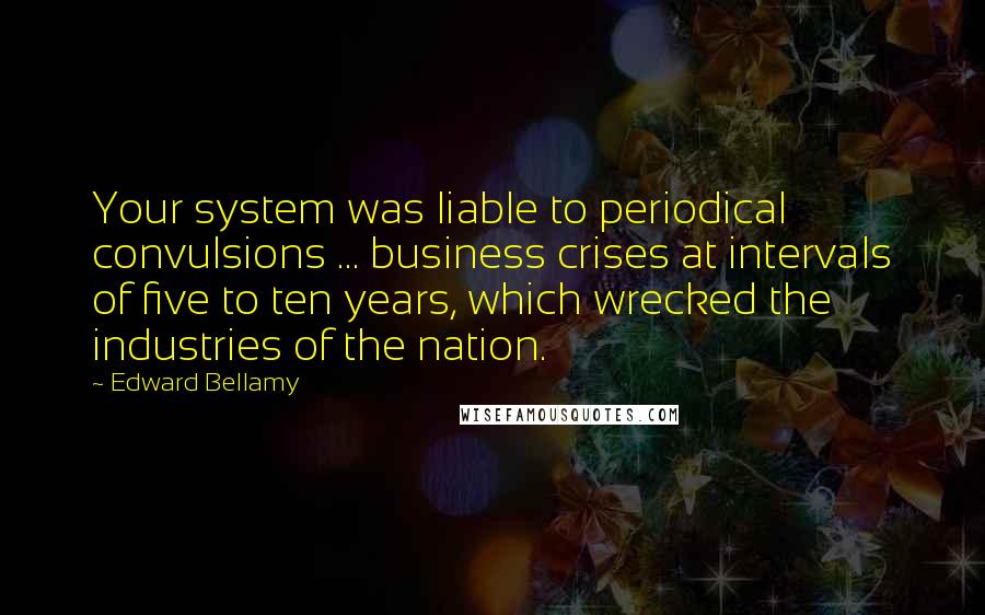 Edward Bellamy Quotes: Your system was liable to periodical convulsions ... business crises at intervals of five to ten years, which wrecked the industries of the nation.