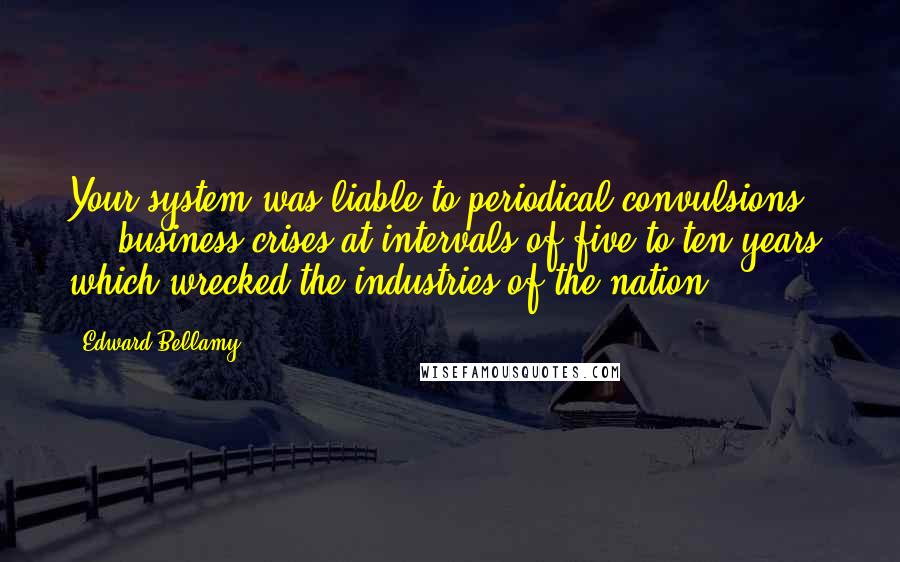 Edward Bellamy Quotes: Your system was liable to periodical convulsions ... business crises at intervals of five to ten years, which wrecked the industries of the nation.