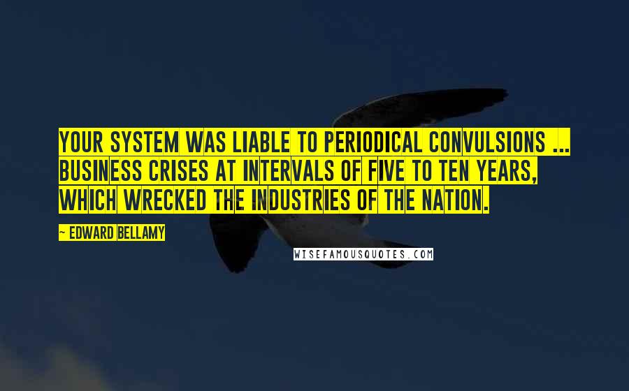 Edward Bellamy Quotes: Your system was liable to periodical convulsions ... business crises at intervals of five to ten years, which wrecked the industries of the nation.