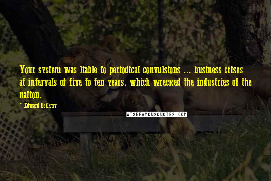 Edward Bellamy Quotes: Your system was liable to periodical convulsions ... business crises at intervals of five to ten years, which wrecked the industries of the nation.