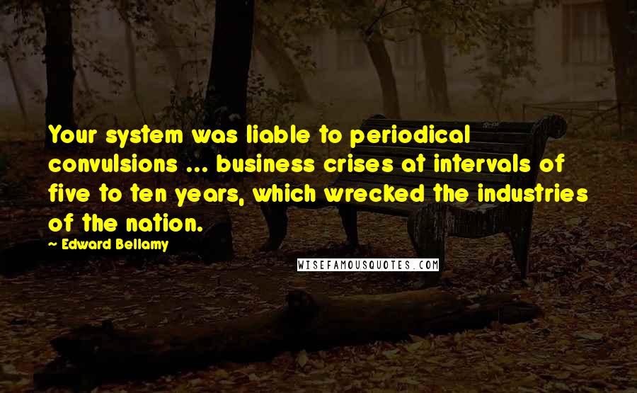 Edward Bellamy Quotes: Your system was liable to periodical convulsions ... business crises at intervals of five to ten years, which wrecked the industries of the nation.