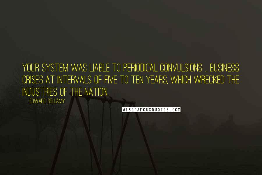 Edward Bellamy Quotes: Your system was liable to periodical convulsions ... business crises at intervals of five to ten years, which wrecked the industries of the nation.