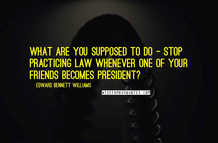 Edward Bennett Williams Quotes: What are you supposed to do - stop practicing law whenever one of your friends becomes president?