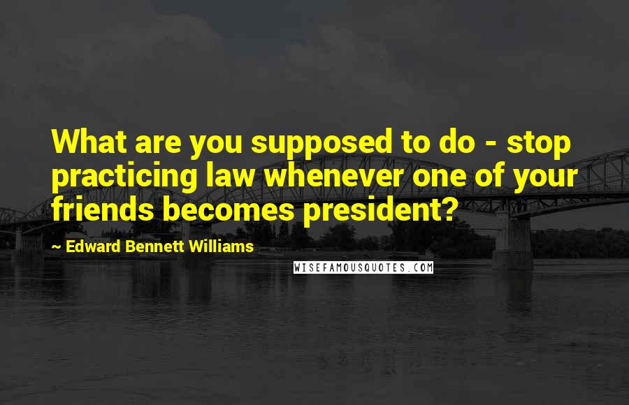 Edward Bennett Williams Quotes: What are you supposed to do - stop practicing law whenever one of your friends becomes president?