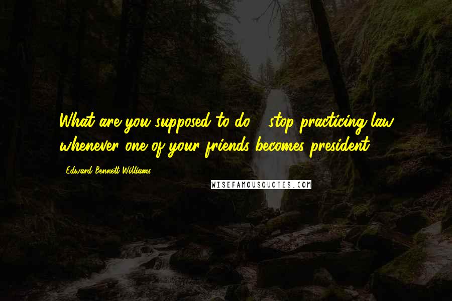 Edward Bennett Williams Quotes: What are you supposed to do - stop practicing law whenever one of your friends becomes president?