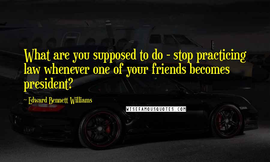 Edward Bennett Williams Quotes: What are you supposed to do - stop practicing law whenever one of your friends becomes president?