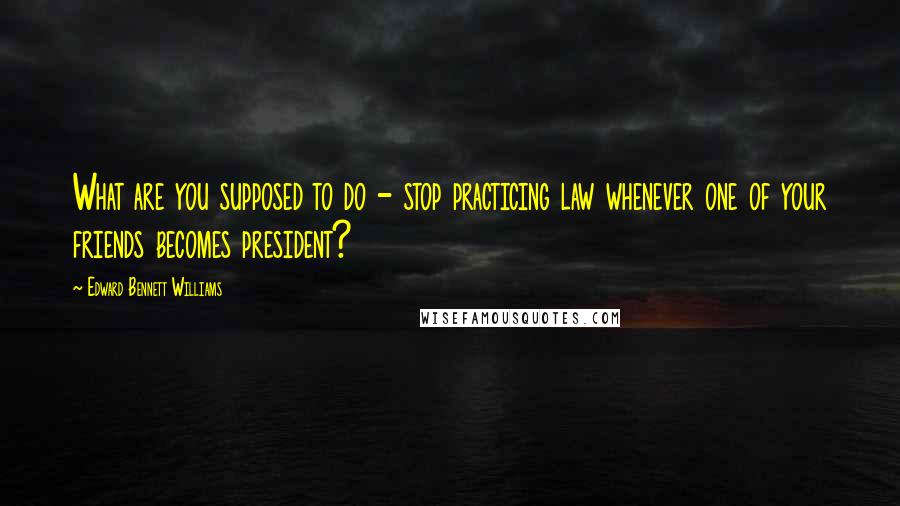 Edward Bennett Williams Quotes: What are you supposed to do - stop practicing law whenever one of your friends becomes president?