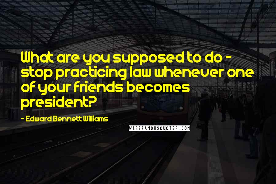 Edward Bennett Williams Quotes: What are you supposed to do - stop practicing law whenever one of your friends becomes president?