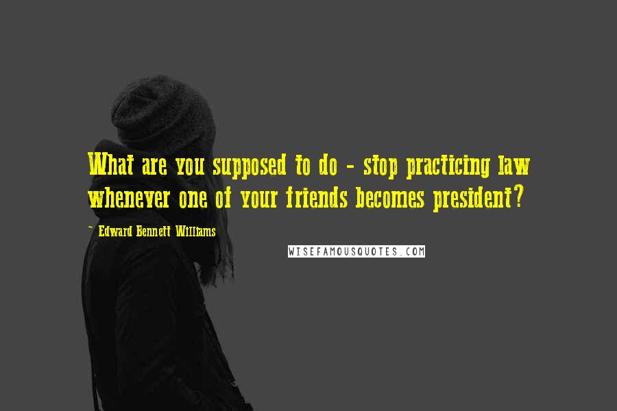 Edward Bennett Williams Quotes: What are you supposed to do - stop practicing law whenever one of your friends becomes president?